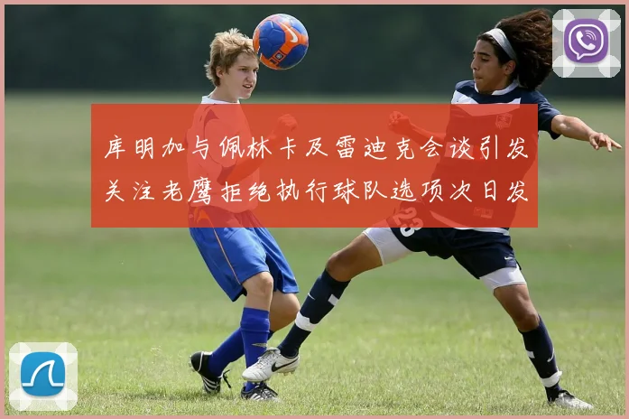 库明加与佩林卡及雷迪克会谈引发关注老鹰拒绝执行球队选项次日发生