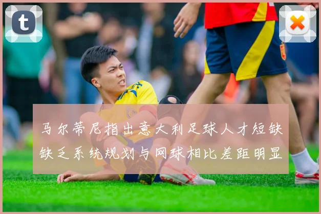 马尔蒂尼指出意大利足球人才短缺缺乏系统规划与网球相比差距明显