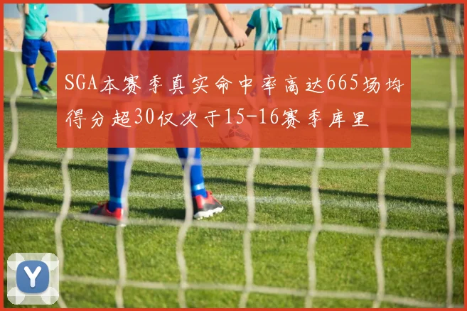 SGA本赛季真实命中率高达665场均得分超30仅次于15-16赛季库里