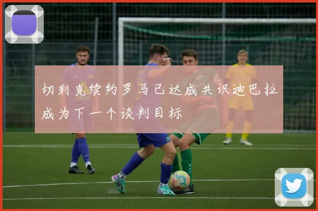 切利克续约罗马已达成共识迪巴拉成为下一个谈判目标