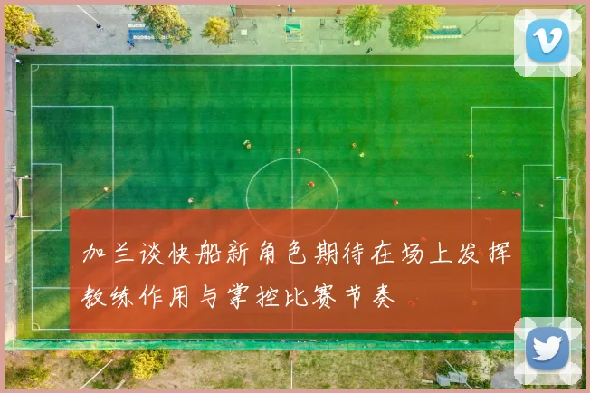 加兰谈快船新角色期待在场上发挥教练作用与掌控比赛节奏