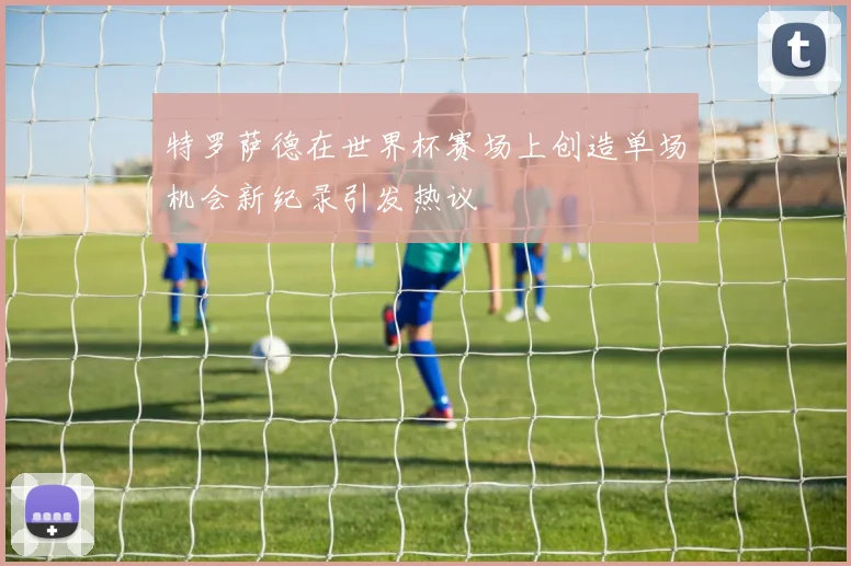 特罗萨德在世界杯赛场上创造单场机会新纪录引发热议