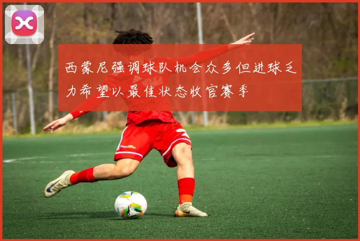 西蒙尼强调球队机会众多但进球乏力希望以最佳状态收官赛季