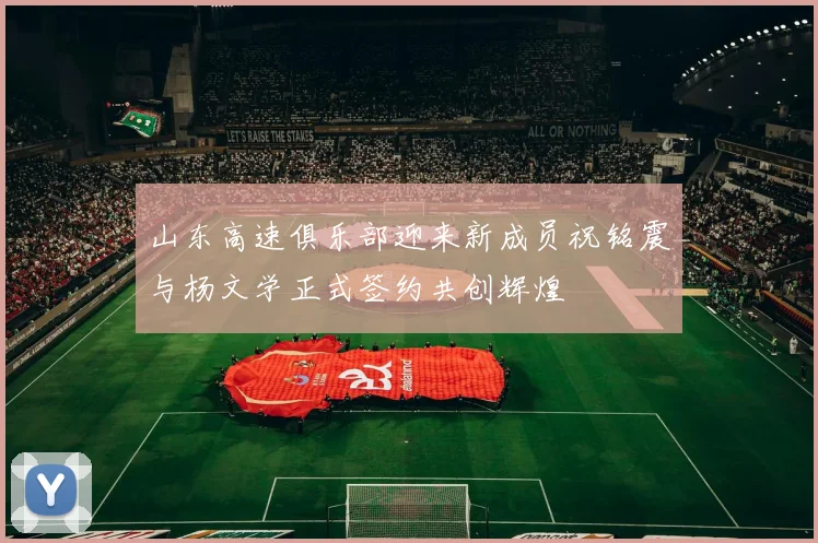山东高速俱乐部迎来新成员祝铭震与杨文学正式签约共创辉煌