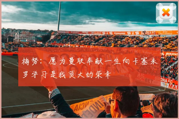 梅努：愿为曼联奉献一生向卡塞米罗学习是我莫大的荣幸