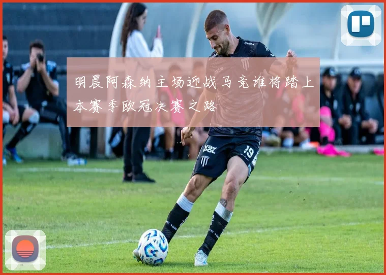 明晨阿森纳主场迎战马竞谁将踏上本赛季欧冠决赛之路