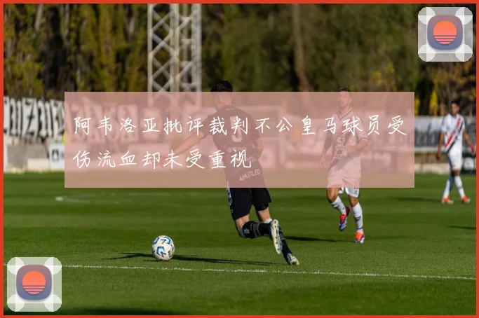 阿韦洛亚批评裁判不公皇马球员受伤流血却未受重视
