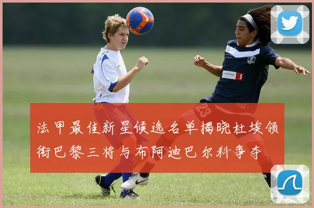 法甲最佳新星候选名单揭晓杜埃领衔巴黎三将与布阿迪巴尔科争夺