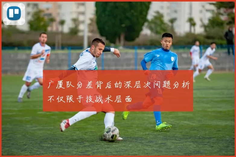 广厦队分差背后的深层次问题分析不仅限于技战术层面