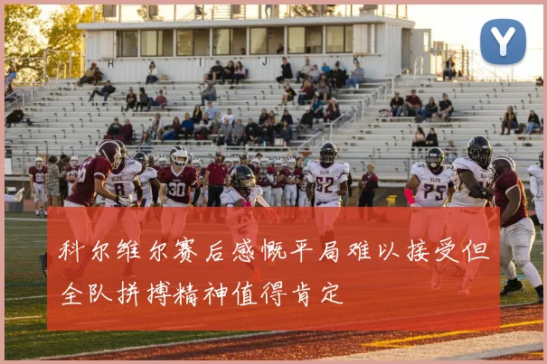 科尔维尔赛后感慨平局难以接受但全队拼搏精神值得肯定