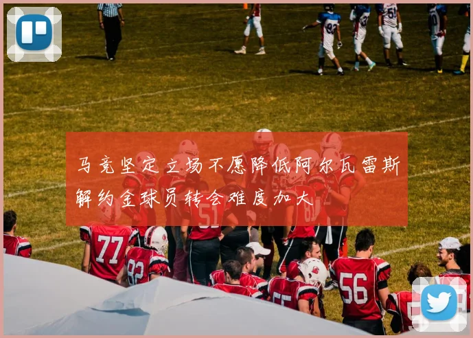 马竞坚定立场不愿降低阿尔瓦雷斯解约金球员转会难度加大
